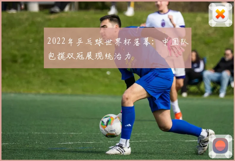 2022年乒乓球世界杯落幕：中国队包揽双冠展现统治力