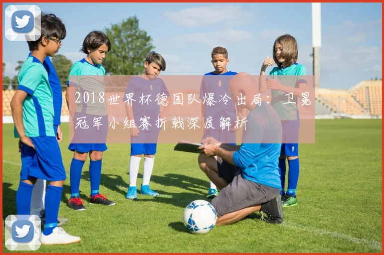 2018世界杯德国队爆冷出局：卫冕冠军小组赛折戟深度解析