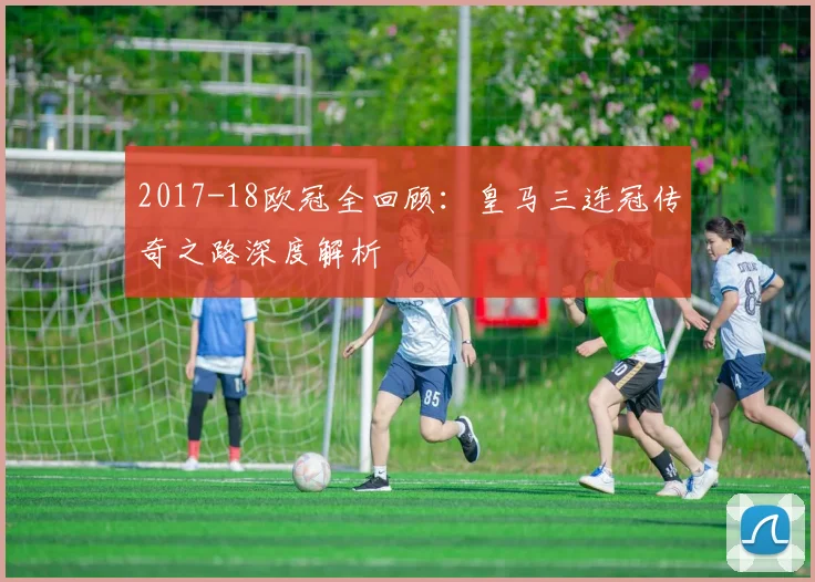 2017-18欧冠全回顾:皇马三连冠传奇之路深度解析