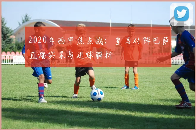 2020年西甲焦点战：皇马对阵巴萨直播实录与进球解析
