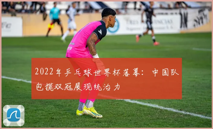 2022年乒乓球世界杯落幕：中国队包揽双冠展现统治力