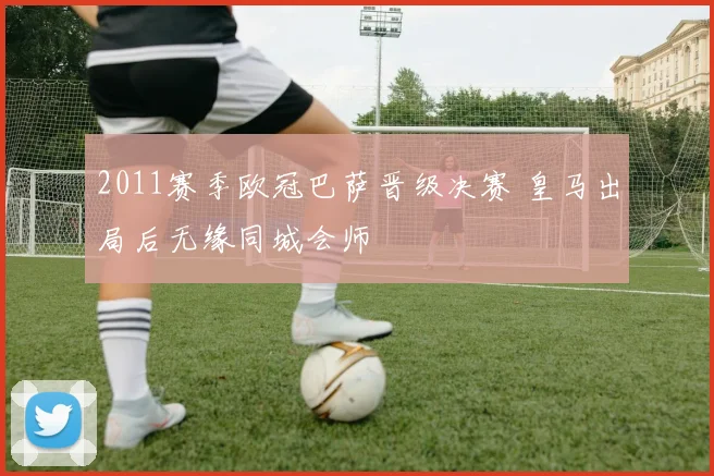 2011赛季欧冠巴萨晋级决赛 皇马出局后无缘同城会师