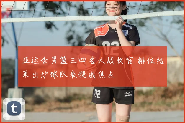 亚运会男篮三四名大战收官 排位结果出炉球队表现成焦点