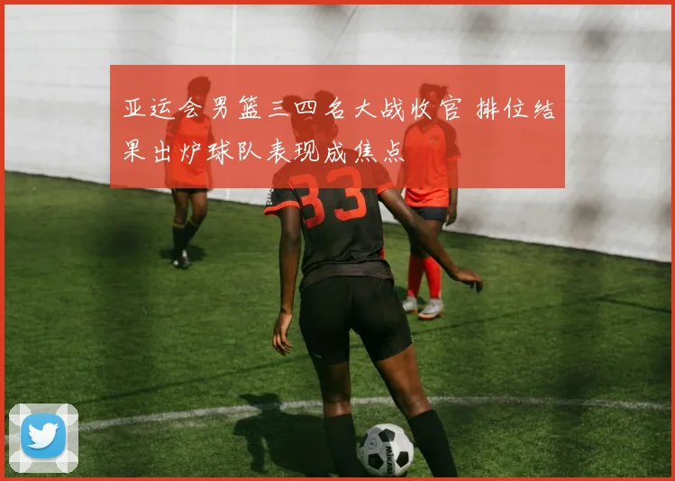 亚运会男篮三四名大战收官 排位结果出炉球队表现成焦点