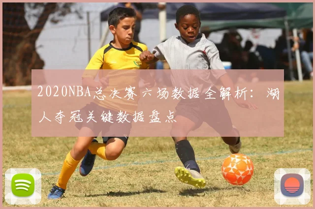 2020NBA总决赛六场数据全解析：湖人夺冠关键数据盘点
