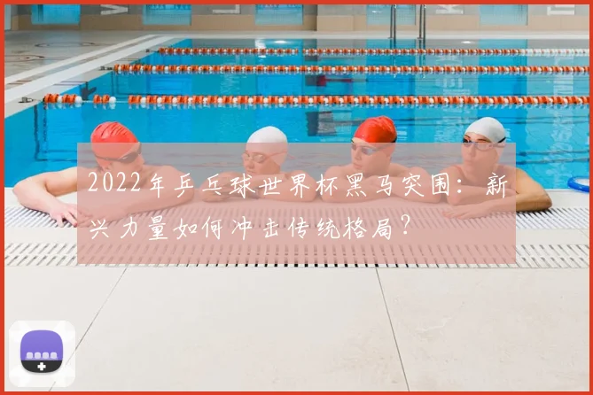 2022年乒乓球世界杯黑马突围：新兴力量如何冲击传统格局？