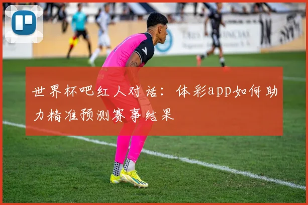 世界杯吧红人对话:体彩app如何助力精准预测赛事结果