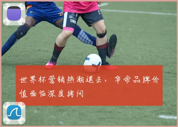 世界杯营销热潮退去，华帝品牌价值面临深度拷问