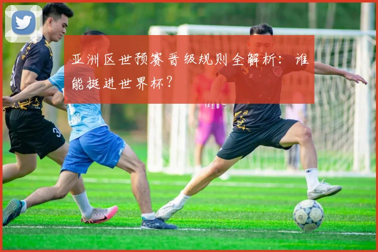 亚洲区世预赛晋级规则全解析：谁能挺进世界杯？