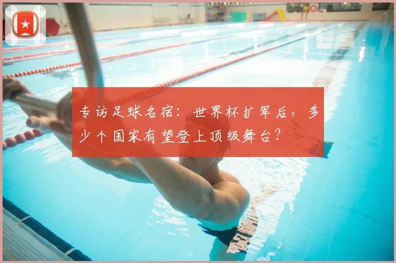 专访足球名宿:世界杯扩军后,多少个国家有望登上顶级舞台?