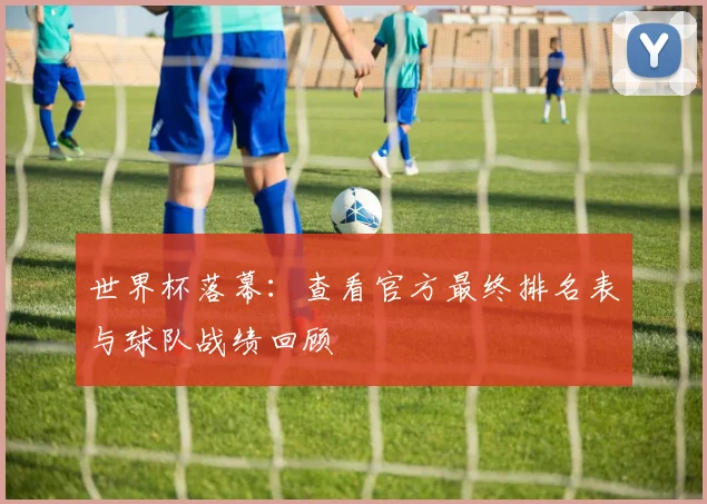 世界杯落幕：查看官方最终排名表与球队战绩回顾
