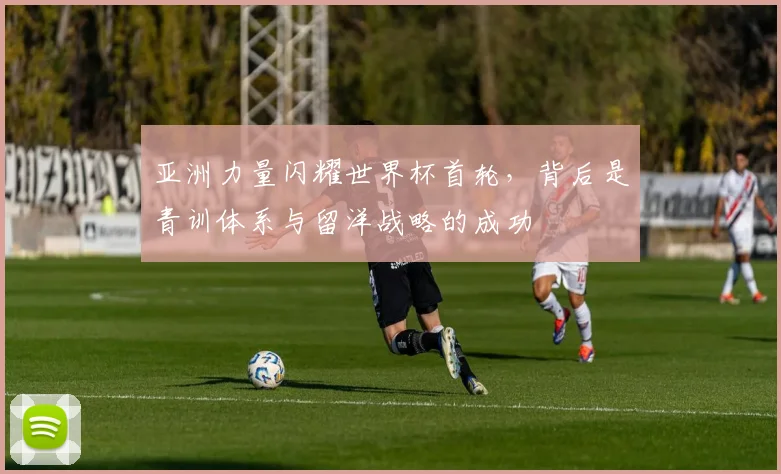 亚洲力量闪耀世界杯首轮，背后是青训体系与留洋战略的成功