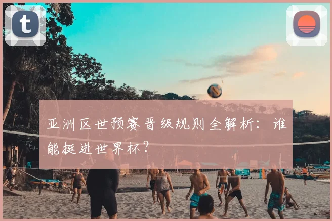 亚洲区世预赛晋级规则全解析：谁能挺进世界杯？