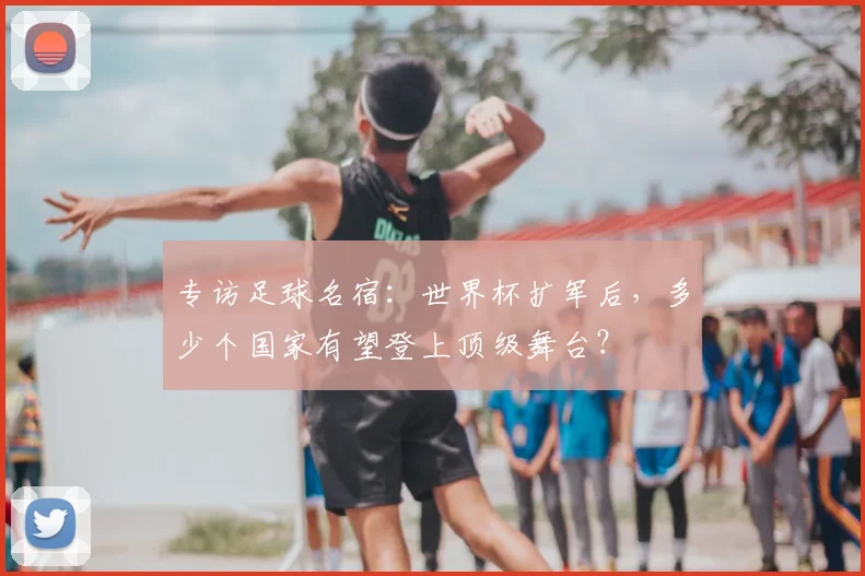 专访足球名宿:世界杯扩军后,多少个国家有望登上顶级舞台?