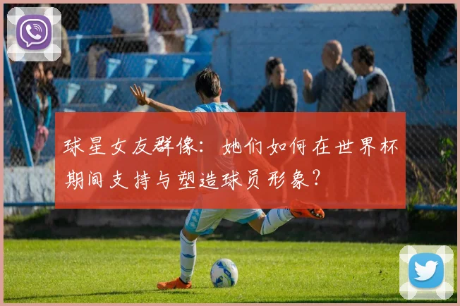 球星女友群像:她们如何在世界杯期间支持与塑造球员形象?