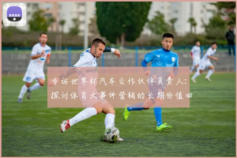 专访世界杯汽车合作伙伴负责人:探讨体育大事件营销的长期价值回报