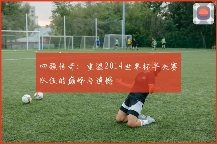 四强传奇:重温2014世界杯半决赛队伍的巅峰与遗憾