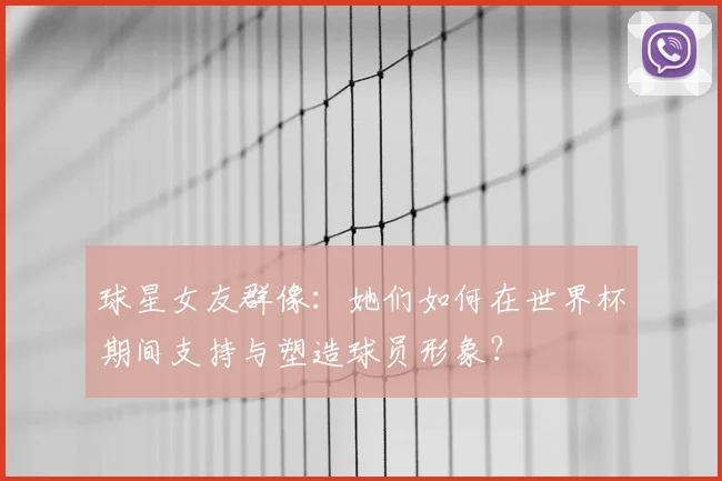 球星女友群像:她们如何在世界杯期间支持与塑造球员形象?