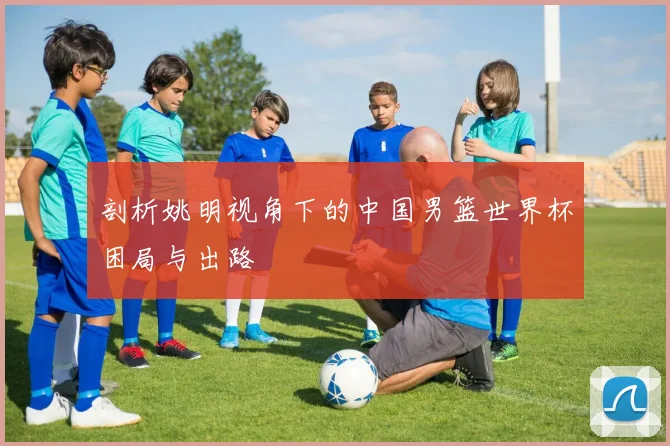 剖析姚明视角下的中国男篮世界杯困局与出路