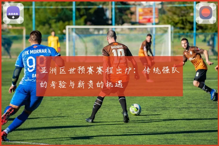 亚洲区世预赛赛程出炉：传统强队的考验与新贵的机遇