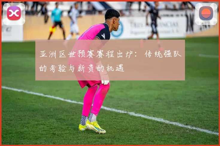 亚洲区世预赛赛程出炉：传统强队的考验与新贵的机遇